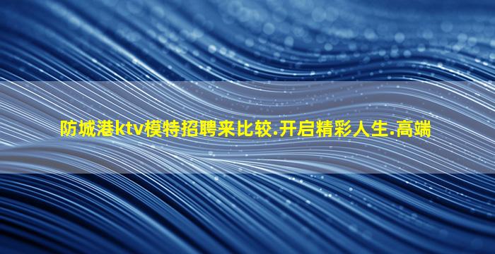 防城港ktv模特招聘来比较.开启精彩人生.高端